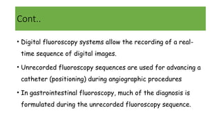 Cont..
• Digital fluoroscopy systems allow the recording of a real-
time sequence of digital images.
• Unrecorded fluoroscopy sequences are used for advancing a
catheter (positioning) during angiographic procedures
• In gastrointestinal fluoroscopy, much of the diagnosis is
formulated during the unrecorded fluoroscopy sequence.
 