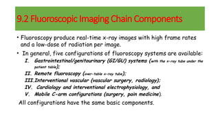 • Fluoroscopy produce real-time x-ray images with high frame rates
and a low-dose of radiation per image.
• In general, five configurations of fluoroscopy systems are available:
I. Gastrointestinal/genitourinary (GI/GU) systems (with the x-ray tube under the
patient table);
II. Remote fluoroscopy (over-table x-ray tube);
III.Interventional vascular (vascular surgery, radiology);
IV. Cardiology and interventional electrophysiology, and
V. Mobile C-arm configurations (surgery, pain medicine).
All configurations have the same basic components.
9.2 Fluoroscopic Imaging Chain Components
 