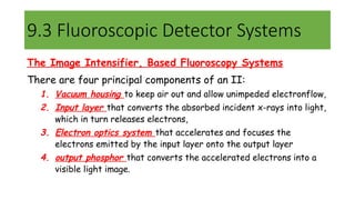 9.3 Fluoroscopic Detector Systems
The Image Intensifier, Based Fluoroscopy Systems
There are four principal components of an II:
1. Vacuum housing to keep air out and allow unimpeded electronflow,
2. Input layer that converts the absorbed incident x-rays into light,
which in turn releases electrons,
3. Electron optics system that accelerates and focuses the
electrons emitted by the input layer onto the output layer
4. output phosphor that converts the accelerated electrons into a
visible light image.
 