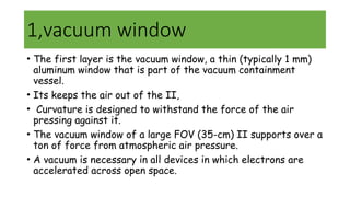 1,vacuum window
• The first layer is the vacuum window, a thin (typically 1 mm)
aluminum window that is part of the vacuum containment
vessel.
• Its keeps the air out of the II,
• Curvature is designed to withstand the force of the air
pressing against it.
• The vacuum window of a large FOV (35-cm) II supports over a
ton of force from atmospheric air pressure.
• A vacuum is necessary in all devices in which electrons are
accelerated across open space.
 
