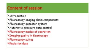 Content of session
Introduction
Fluoroscopy imaging chain components
Fluoroscopy detector system
Automatic exposure rate control
Fluoroscopy modes of operation
Imaging quality in fluoroscopy
Fluoroscopy suites
Radiation dose
 