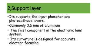 2,Support layer
•Its supports the input phosphor and
photocathode layers.
•Commonly 0.5 mm of aluminum
• The first component in the electronic lens
system.
• Its curvature is designed for accurate
electron focusing.
 