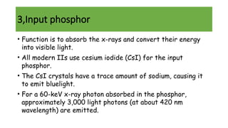 3,Input phosphor
• Function is to absorb the x-rays and convert their energy
into visible light.
• All modern IIs use cesium iodide (CsI) for the input
phosphor.
• The CsI crystals have a trace amount of sodium, causing it
to emit bluelight.
• For a 60-keV x-ray photon absorbed in the phosphor,
approximately 3,000 light photons (at about 420 nm
wavelength) are emitted.
 