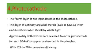 4,Photocathode
• The fourth layer of the input screen is the photocathode,
• Thin layer of antimony and alkali metals (such as Sb2 S3 ) that
emits electrons when struck by visible light.
• Approximately 400 electrons are released from the photocathode
for each 60-keV x-ray photon absorbed in the phosphor.
• With 10% to 20% conversion efficiency
 