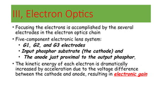 III, Electron Optics
• Focusing the electrons is accomplished by the several
electrodes in the electron optics chain
• Five-component electronic lens system:
• G1, G2, and G3 electrodes
• Input phosphor substrate (the cathode) and
• The anode just proximal to the output phosphor,
• The kinetic energy of each electron is dramatically
increased by acceleration due to the voltage difference
between the cathode and anode, resulting in electronic gain
 