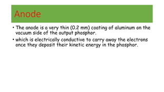 Anode
• The anode is a very thin (0.2 mm) coating of aluminum on the
vacuum side of the output phosphor.
• which is electrically conductive to carry away the electrons
once they deposit their kinetic energy in the phosphor.
 