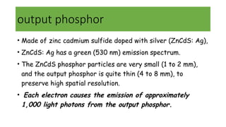 output phosphor
• Made of zinc cadmium sulfide doped with silver (ZnCdS: Ag),
• ZnCdS: Ag has a green (530 nm) emission spectrum.
• The ZnCdS phosphor particles are very small (1 to 2 mm),
and the output phosphor is quite thin (4 to 8 mm), to
preserve high spatial resolution.
• Each electron causes the emission of approximately
1,000 light photons from the output phosphor.
 