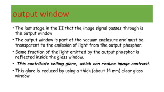 output window
• The last stage in the II that the image signal passes through is
the output window
• The output window is part of the vacuum enclosure and must be
transparent to the emission of light from the output phosphor.
• Some fraction of the light emitted by the output phosphor is
reflected inside the glass window.
• This contribute veiling glare, which can reduce image contrast.
• This glare is reduced by using a thick (about 14 mm) clear glass
window
 