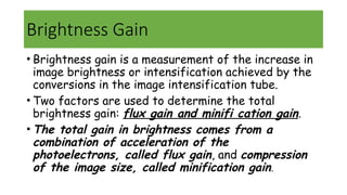 Brightness Gain
• Brightness gain is a measurement of the increase in
image brightness or intensification achieved by the
conversions in the image intensification tube.
• Two factors are used to determine the total
brightness gain: flux gain and minifi cation gain.
• The total gain in brightness comes from a
combination of acceleration of the
photoelectrons, called flux gain, and compression
of the image size, called minification gain.
 