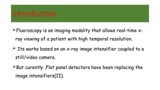 Introduction
Fluoroscopy is an imaging modality that allows real-time x-
ray viewing of a patient with high temporal resolution.
 Its works based on an x-ray image intensifier coupled to a
still/video camera.
But curently ,Flat panel detectors have been replacing the
image intensifiers(II).
 