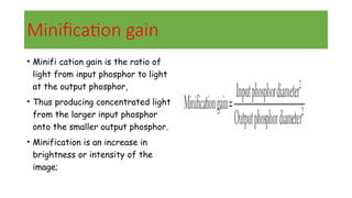 Minification gain
• Minifi cation gain is the ratio of
light from input phosphor to light
at the output phosphor,
• Thus producing concentrated light
from the larger input phosphor
onto the smaller output phosphor.
• Minification is an increase in
brightness or intensity of the
image;
 