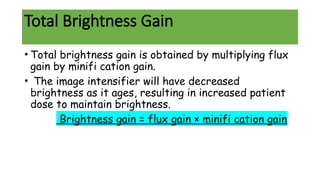 Total Brightness Gain
• Total brightness gain is obtained by multiplying flux
gain by minifi cation gain.
• The image intensifier will have decreased
brightness as it ages, resulting in increased patient
dose to maintain brightness.
Brightness gain = flux gain × minifi cation gain
 