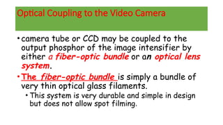 Optical Coupling to the Video Camera
•camera tube or CCD may be coupled to the
output phosphor of the image intensifier by
either a fiber-optic bundle or an optical lens
system.
•The fiber-optic bundle is simply a bundle of
very thin optical glass filaments.
• This system is very durable and simple in design
but does not allow spot filming.
 