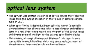 optical lens system
• The optical lens system is a series of optical lenses that focus the
image from the output phosphor on the television camera (camera
tube or CCD).
• When spot filming is desired, a beam splitting mirror (a partially
silvered mirror that allows some light to pass through and reflects
some in a new direction) is moved into the path of the output image
and diverts some of the light to the desired spot-filming device
• This system, although allowing spot filming of this type, is more
susceptible to rough handling, which may cause maladjustment of
the mirror and lenses and result in a blurred image
 