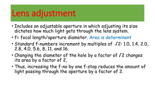 Lens adjustment
• Includes an adjustable aperture in which adjusting its size
dictates how much light gets through the lens system.
• f= focal length/aperture diameter. Area is determinant
• Standard f-numbers increment by multiples of √2: 1.0, 1.4, 2.0,
2.8, 4.0, 5.6, 8, 11, and 16.
• Changing the diameter of the hole by a factor of √2 changes
its area by a factor of 2,
• Thus, increasing the f-no by one f-stop reduces the amount of
light passing through the aperture by a factor of 2.
 
