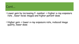 Cont…
• Lower gain by increasing f- number -> higher x-ray exposure
rate , lower noise images and higher patient dose
• Higher gain -> lower x-ray exposure rate, reduced image
quality, lower dose
 