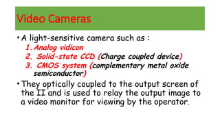 Video Cameras
•A light-sensitive camera such as :
1.Analog vidicon
2. Solid-state CCD (Charge coupled device)
3. CMOS system (complementary metal oxide
semiconductor)
•They optically coupled to the output screen of
the II and is used to relay the output image to
a video monitor for viewing by the operator.
 