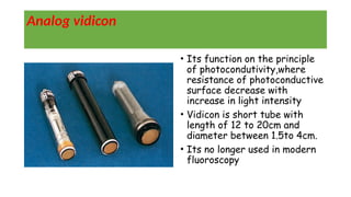 Analog vidicon
• Its function on the principle
of photocondutivity,where
resistance of photoconductive
surface decrease with
increase in light intensity
• Vidicon is short tube with
length of 12 to 20cm and
diameter between 1.5to 4cm.
• Its no longer used in modern
fluoroscopy
 