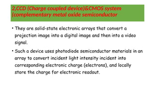 2,CCD (Charge coupled device)&CMOS system
(complementary metal oxide semiconductor
• They are solid-state electronic arrays that convert a
projection image into a digital image and then into a video
signal.
• Such a device uses photodiode semiconductor materials in an
array to convert incident light intensity incident into
corresponding electronic charge (electrons), and locally
store the charge for electronic readout.
 
