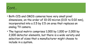 Cont..
• Both CCD and CMOS cameras have very small pixel
dimensions, on the order of 10–20 micron (0.01 to 0.02 mm),
incorporated into a 2.5 by 2.5 cm area that replaces an
analog TV camera.
• The typical matrix comprises 1,000 by 1,000 or 2,000 by
2,000 detector elements, but there is a wide variety and
selection of sizes that a manufacturer might choose to
include in a system.
 