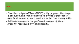 Cont..
• In either output (CCD or CMOS) a digital projection image
is produced, and then converted to a video signal that is
used to drive one or more monitors in the fluoroscopy suite.
• Solid-state cameras are preferred because of their
stability, reproducibility, and linearity.
 