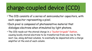 charge-coupled device (CCD)
• The CCD consists of a series of semiconductor capacitors, with
each capacitor representing a pixel.
• Each pixel is composed of photosensitive material that
dislodges electrons when stimulated by light photons.
• The CCD reads out the stored charge in a “bucket brigade” fashion,
causing locally stored electrons to be transferred from one row to the
next row, along defined columns, to eventually be deposited onto a charge
amplifier at the end of each column.
 