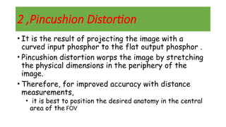 2 ,Pincushion Distortion
• It is the result of projecting the image with a
curved input phosphor to the flat output phosphor .
• Pincushion distortion worps the image by stretching
the physical dimensions in the periphery of the
image.
• Therefore, for improved accuracy with distance
measurements,
• it is best to position the desired anatomy in the central
area of the FOV
 