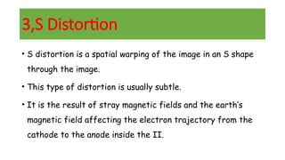 3,S Distortion
• S distortion is a spatial warping of the image in an S shape
through the image.
• This type of distortion is usually subtle.
• It is the result of stray magnetic fields and the earth’s
magnetic field affecting the electron trajectory from the
cathode to the anode inside the II.
 