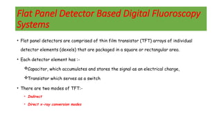 Flat Panel Detector Based Digital Fluoroscopy
Systems
• Flat panel detectors are comprised of thin film transistor (TFT) arrays of individual
detector elements (dexels) that are packaged in a square or rectangular area.
• Each detector element has :-
Capacitor, which accumulates and stores the signal as an electrical charge,
Transistor which serves as a switch
• There are two modes of TFT:-
• Indirect
• Direct x-ray conversion modes
 