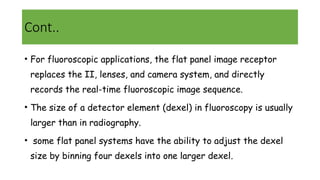 Cont..
• For fluoroscopic applications, the flat panel image receptor
replaces the II, lenses, and camera system, and directly
records the real-time fluoroscopic image sequence.
• The size of a detector element (dexel) in fluoroscopy is usually
larger than in radiography.
• some flat panel systems have the ability to adjust the dexel
size by binning four dexels into one larger dexel.
 