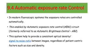 9.4 Automatic exposure rate Control
• In modern fluoroscopic systems the exposure rates are controlled
automatically.
• This enabled by Automatic exposure rate control (AERC) circuit
(formerly referred to as Automatic Brightness Control – ABC)
• This system help to provide a consistent optical density/
signal-to-noise ratio between images, regardless of patient-centric
factors such as size and density.
 