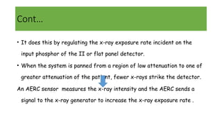 • It does this by regulating the x-ray exposure rate incident on the
input phosphor of the II or flat panel detector.
• When the system is panned from a region of low attenuation to one of
greater attenuation of the patient, fewer x-rays strike the detector.
An AERC sensor measures the x-ray intensity and the AERC sends a
signal to the x-ray generator to increase the x-ray exposure rate .
Cont…
 