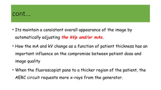 cont...
• Its maintain a consistent overall appearance of the image by
automatically adjusting the kVp and/or mAs.
• How the mA and kV change as a function of patient thickness has an
important influence on the compromise between patient dose and
image quality
• When the fluoroscopist pans to a thicker region of the patient, the
AERC circuit requests more x-rays from the generator.
 