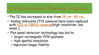 TechnologicalAdvancementoffluoroscopy inrecentyears
• The II has increased in size from 15-cm -40-cm.
• Analog television (TV) cameras have been replaced
with CCD or CMOS cameras(high resolution, low
noise ).
• Flat panel detector technology has led to
• larger rectangular FOV systems
• high spatial resolution
• improved image fidelity
 