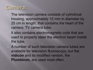 The television camera consists of cylindrical 
housing, approximately 15 mm in diameter by 
25 cm in length, that contains the heart of the 
camera, TV camera tube. 
It also contains electromagnetic coils that are 
used to properly steer the electron beam inside 
the tube. 
A number of such television camera tubes are 
available for television fluoroscopy, but the 
vidicon and its modified version, the 
Plumbicon, are used most often. 
 