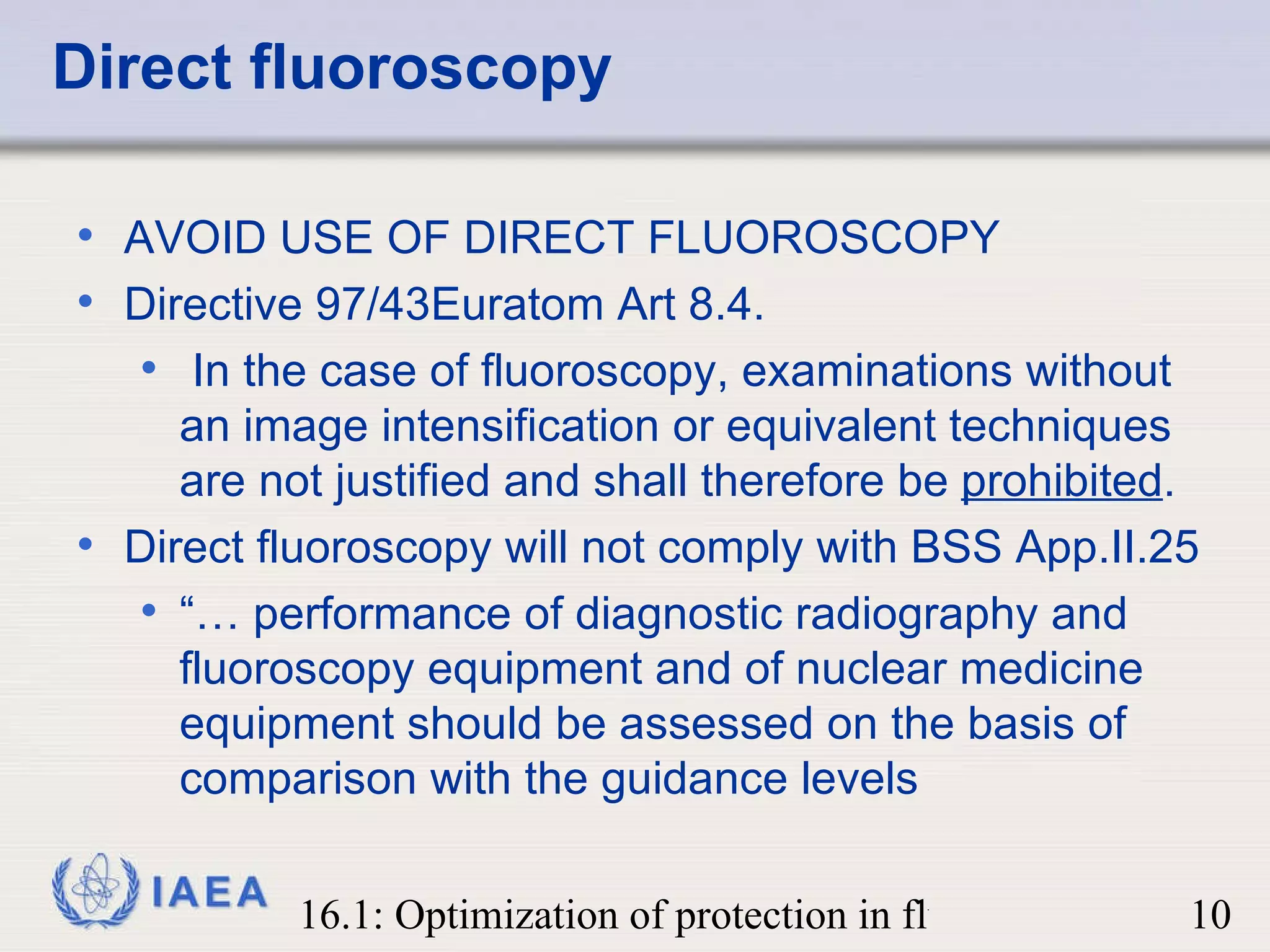 Direct fluoroscopy AVOID USE OF DIRECT FLUOROSCOPY Directive 97/43Euratom Art 8.4. In the case of fluoroscopy, examinations without an image intensification or equivalent techniques are not justified and shall therefore be  prohibited . Direct fluoroscopy will not comply with BSS App.II.25  “…  performance of diagnostic radiography and fluoroscopy equipment and of nuclear medicine equipment should be assessed on the basis of comparison with the guidance levels 