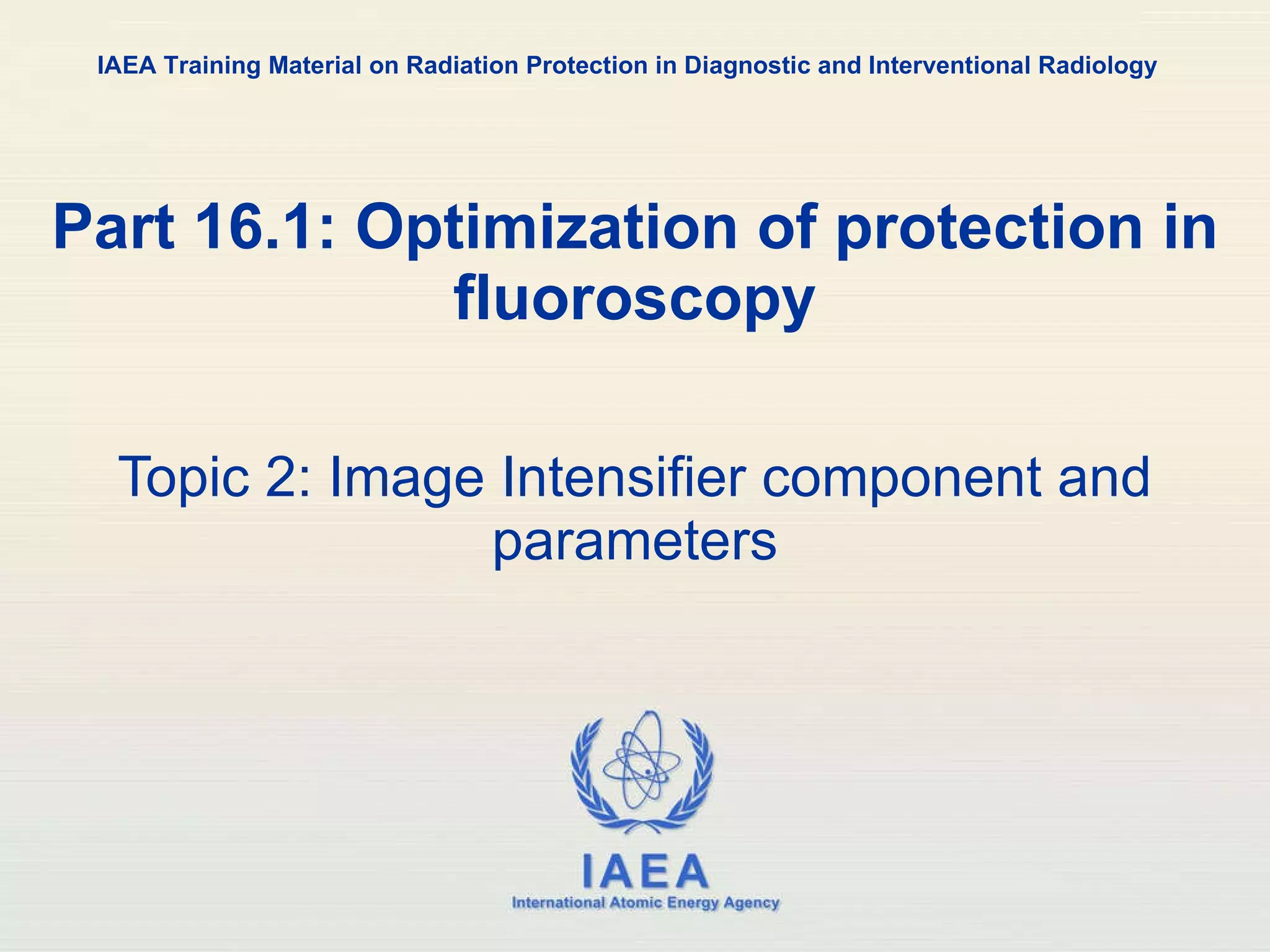 Part 16.1: Optimization of protection in fluoroscopy Topic 2: Image Intensifier component and parameters IAEA Training Material on Radiation Protection in Diagnostic and Interventional Radiology 