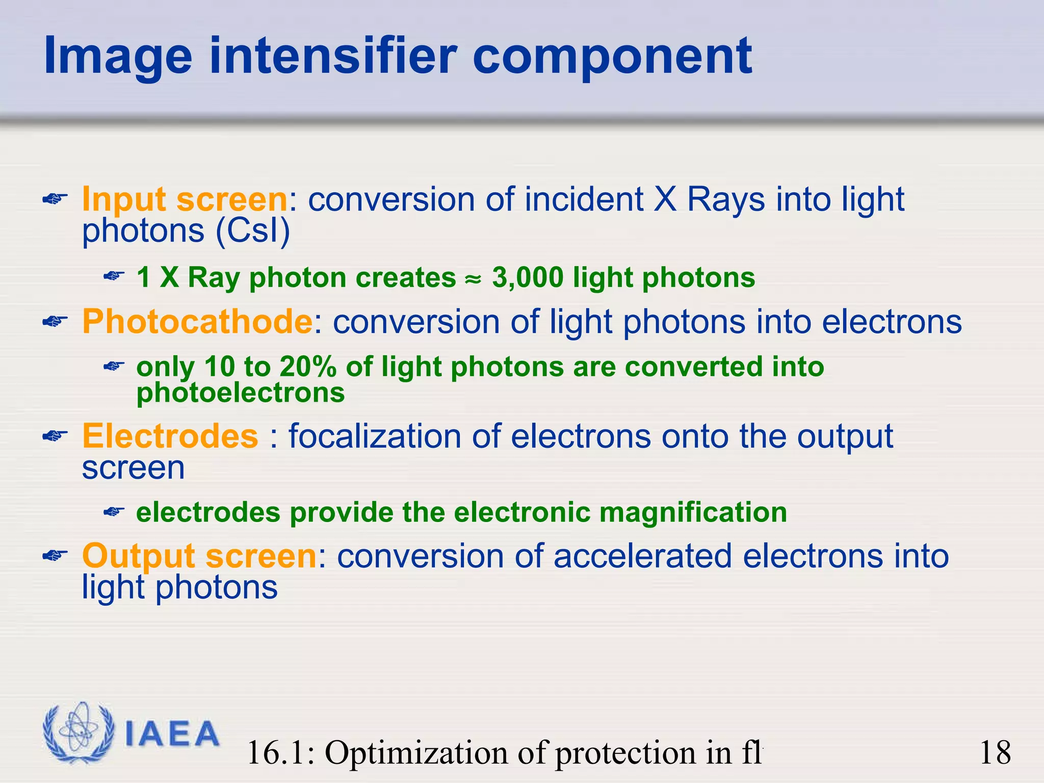 Image intensifier component Input screen : conversion of incident X Rays into light photons (CsI) 1 X Ray photon creates    3,000 light photons Photocathode : conversion of light photons into electrons only 10 to 20% of light photons are converted   into photoelectrons Electrodes  : focalization of electrons onto the output screen electrodes provide the electronic magnification Output screen : conversion of accelerated electrons into light photons 