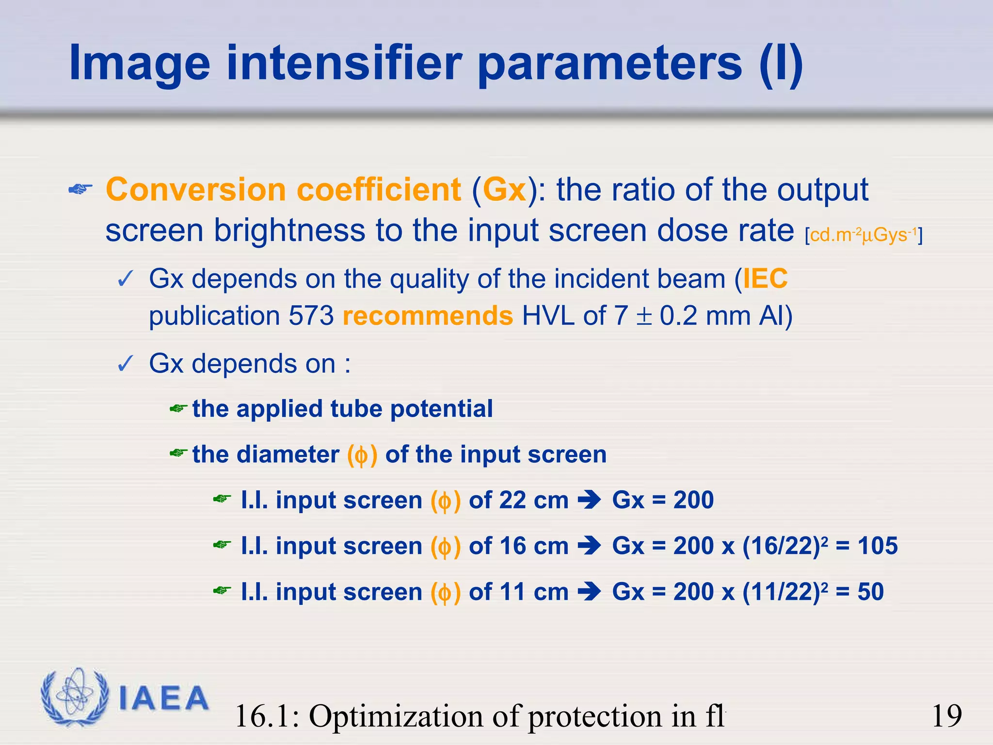 Image intensifier parameters (I) Conversion coefficient  ( Gx ): the ratio of the output screen brightness to the input screen dose rate  [ cd.m -2  Gys -1 ] Gx depends on the quality of the incident beam ( IEC  publication 573  recommends  HVL of 7    0.2 mm Al) Gx depends on :  the applied tube potential the diameter  (  )  of the input screen I.I. input screen  (  )  of 22 cm    Gx = 200 I.I. input screen  (  )  of 16 cm    Gx = 200 x (16/22) 2  = 105 I.I. input screen  (  )  of 11 cm    Gx = 200 x (11/22) 2  = 50 