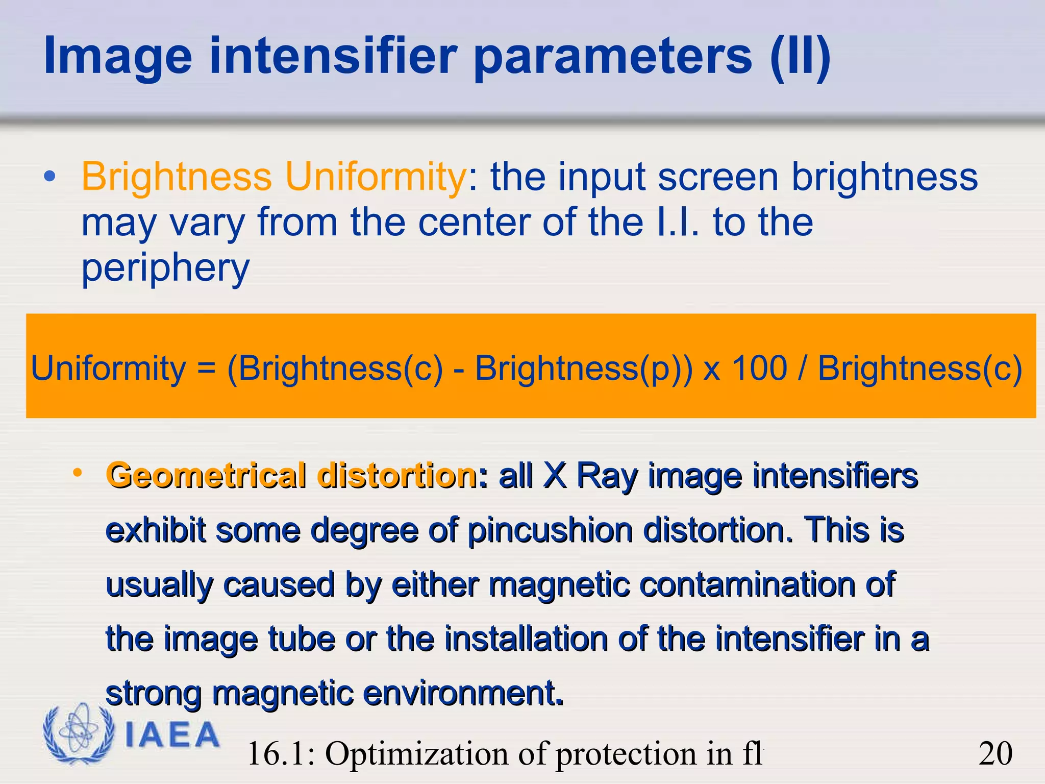 Image intensifier parameters (II) Brightness Uniformity : the input screen brightness may vary from the center of the I.I. to the periphery  Geometrical distortion :  all X Ray image intensifiers exhibit some degree of pincushion distortion. This is usually caused by either magnetic contamination of the image tube or the installation of the intensifier in a strong magnetic environment . Uniformity = (Brightness(c) - Brightness(p)) x 100 / Brightness(c)  