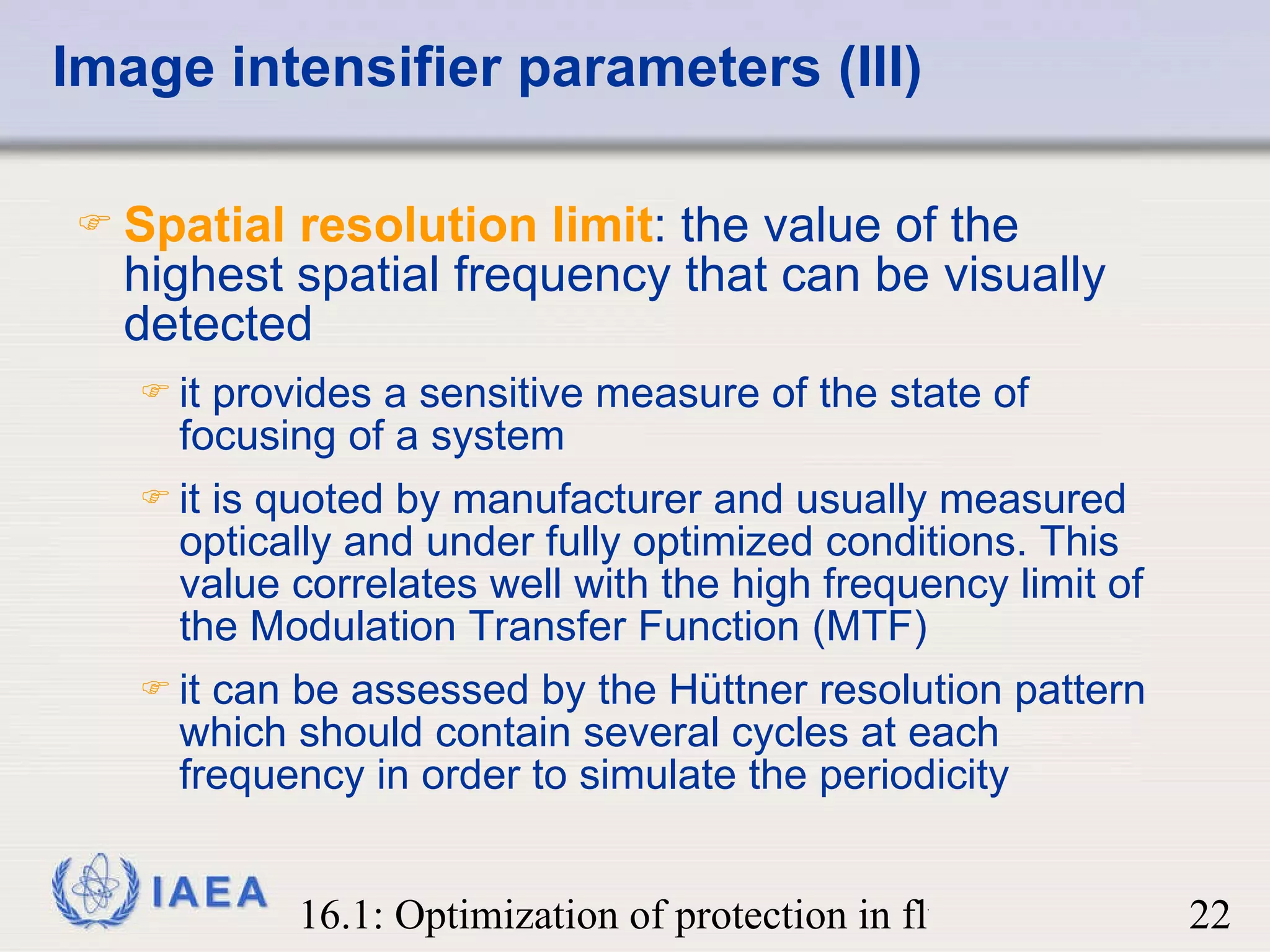Image intensifier parameters (III) Spatial resolution limit : the value of the highest spatial frequency that can be visually detected it provides a sensitive measure of the state of focusing of a system it is quoted by manufacturer and usually measured optically and under fully optimized conditions. This value correlates well with the high frequency limit of the Modulation Transfer Function (MTF) it can be assessed by the Hüttner resolution pattern which should contain several cycles at each frequency in order to simulate the periodicity 