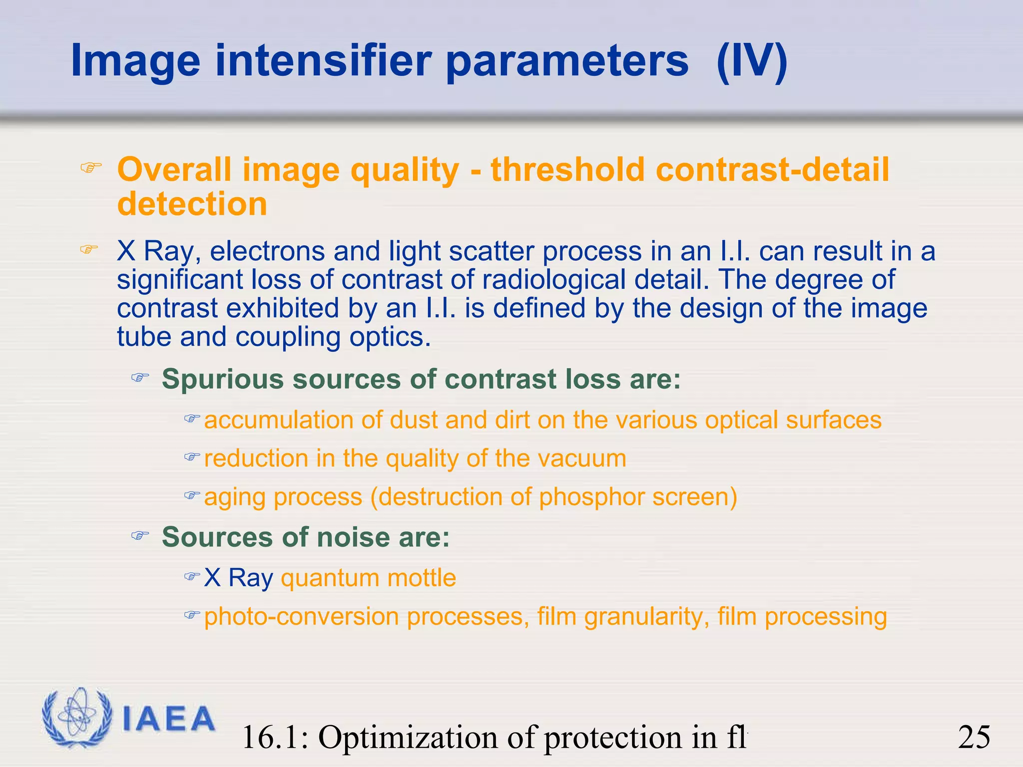 Image intensifier parameters  (IV) Overall image quality - threshold contrast-detail detection   X Ray, electrons and light scatter process in an I.I. can result in a significant loss of contrast of radiological detail. The degree of contrast exhibited by an I.I. is defined by the design of the image tube and coupling optics. Spurious sources of contrast loss are: accumulation of dust and dirt on the various optical surfaces reduction in the quality of the vacuum aging process (destruction of phosphor screen) Sources of noise are: X Ray   quantum mottle photo-conversion processes, film granularity, film processing 