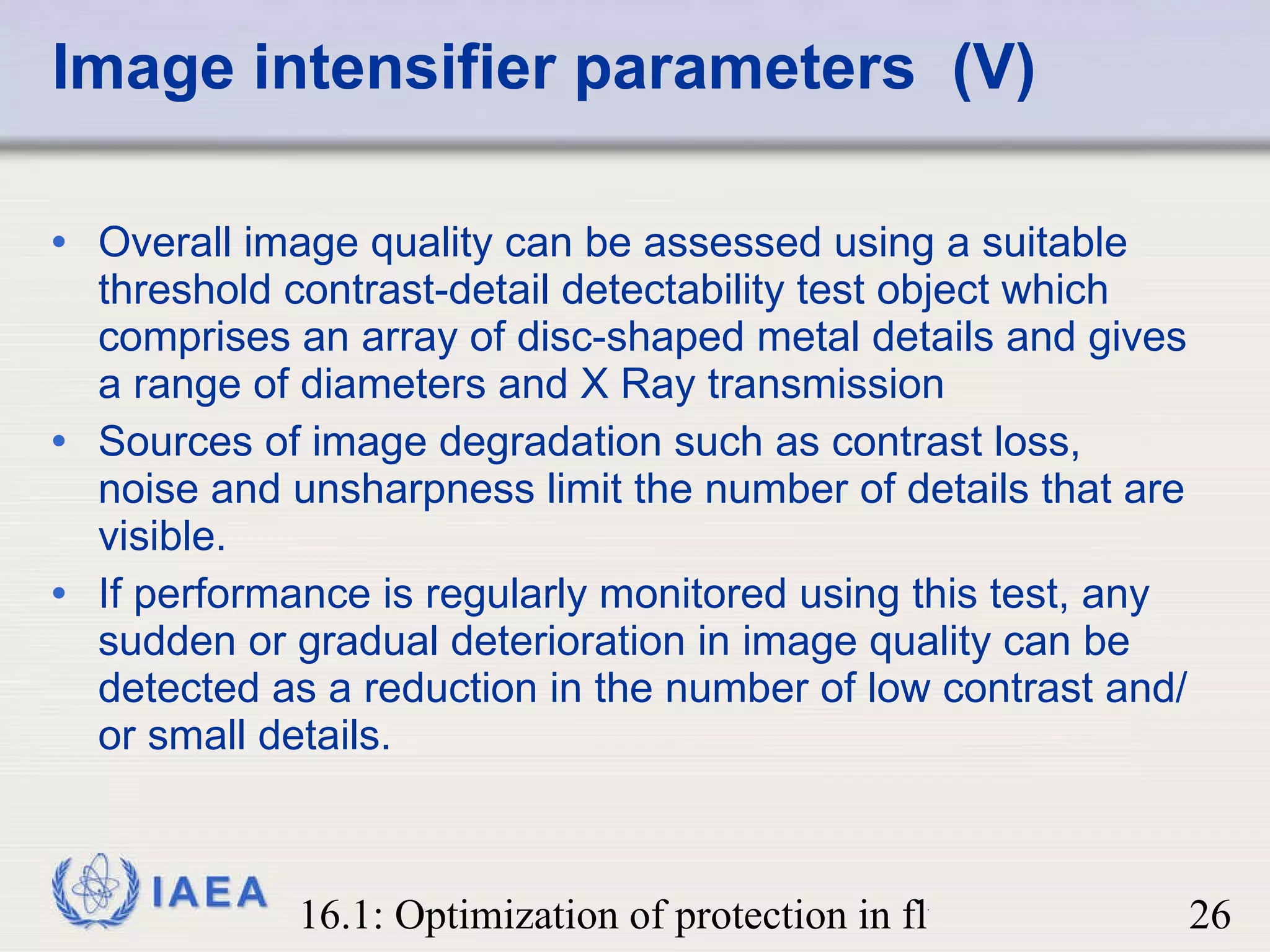 Image intensifier parameters  (V) Overall image quality can be assessed using a suitable threshold contrast-detail detectability test object which comprises an array of disc-shaped metal details and gives a range of diameters and X Ray transmission Sources of image degradation such as contrast loss, noise and unsharpness limit the number of details that are visible. If performance is regularly monitored using this test, any sudden or gradual deterioration in image quality can be detected as a reduction in the number of low contrast and/or small details. 