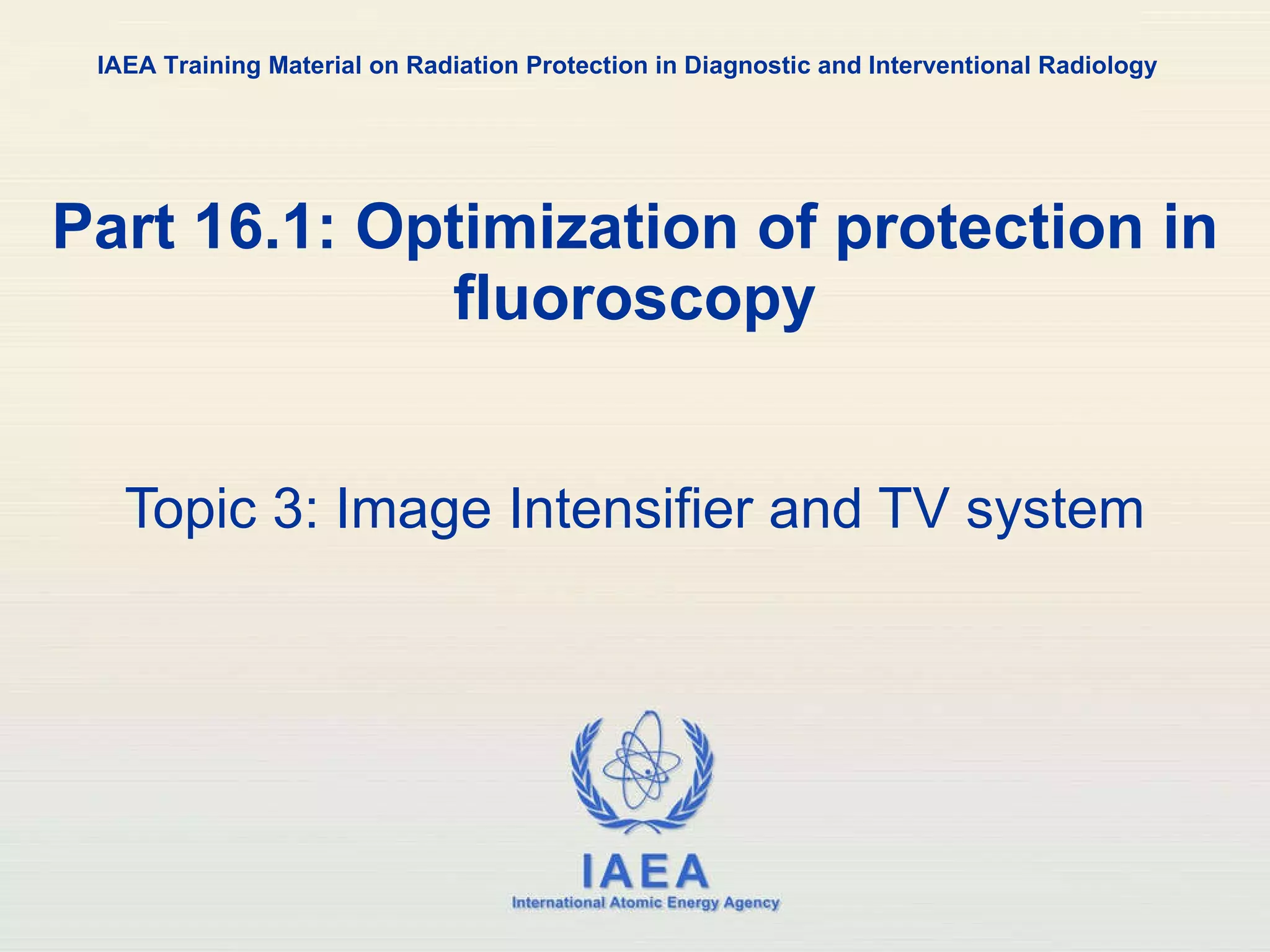 Part 16.1: Optimization of protection in fluoroscopy Topic 3: Image Intensifier and TV system IAEA Training Material on Radiation Protection in Diagnostic and Interventional Radiology 