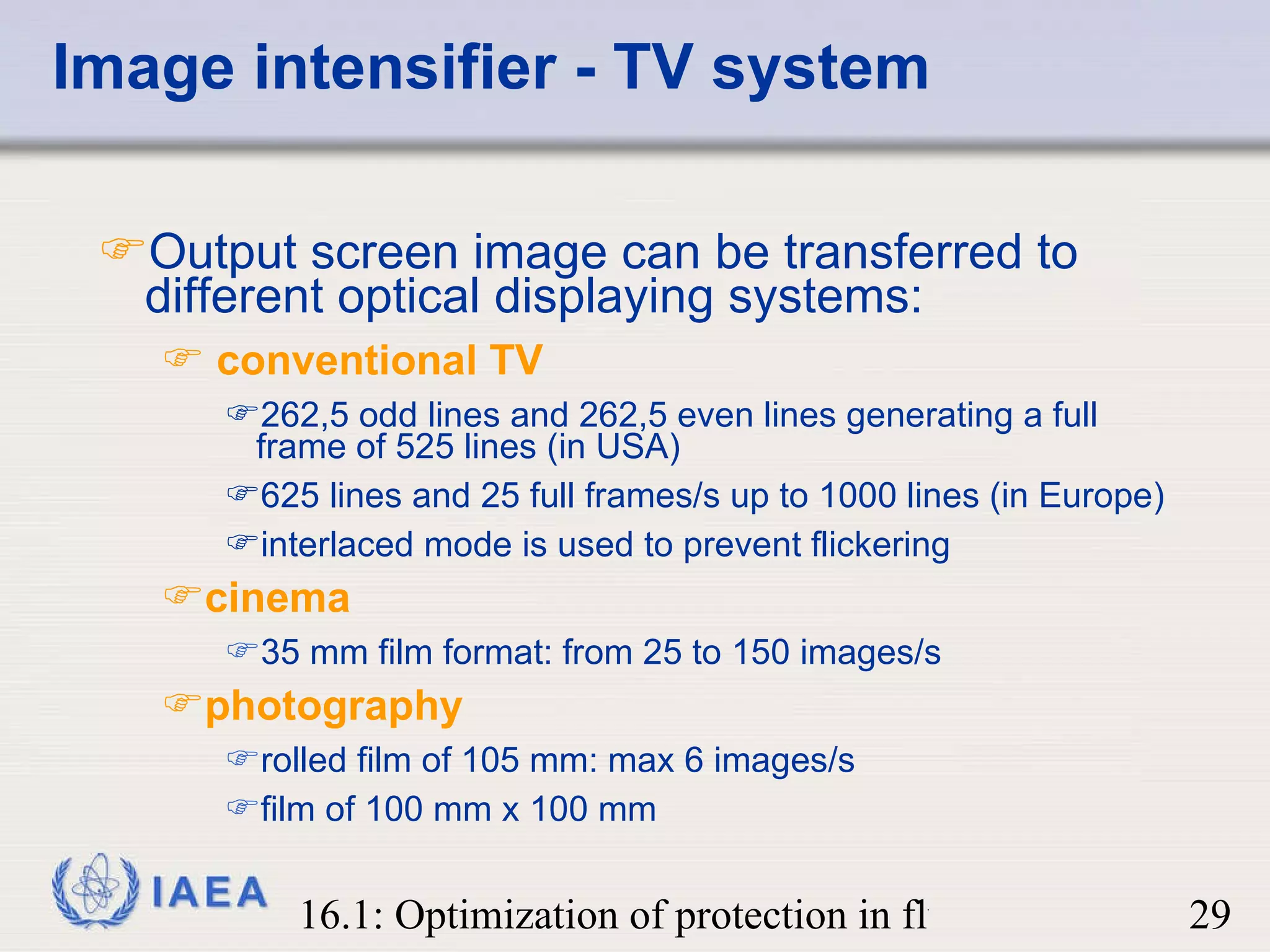 Image intensifier - TV system Output screen image can be transferred to different optical displaying systems: conventional TV   262,5 odd lines and 262,5 even lines generating a full frame of 525 lines (in USA)  625 lines and 25 full frames/s up to 1000 lines (in Europe) interlaced mode is used to prevent flickering cinema 35 mm film format: from 25 to 150 images/s photography rolled film of 105 mm: max 6 images/s film of 100 mm x 100 mm 