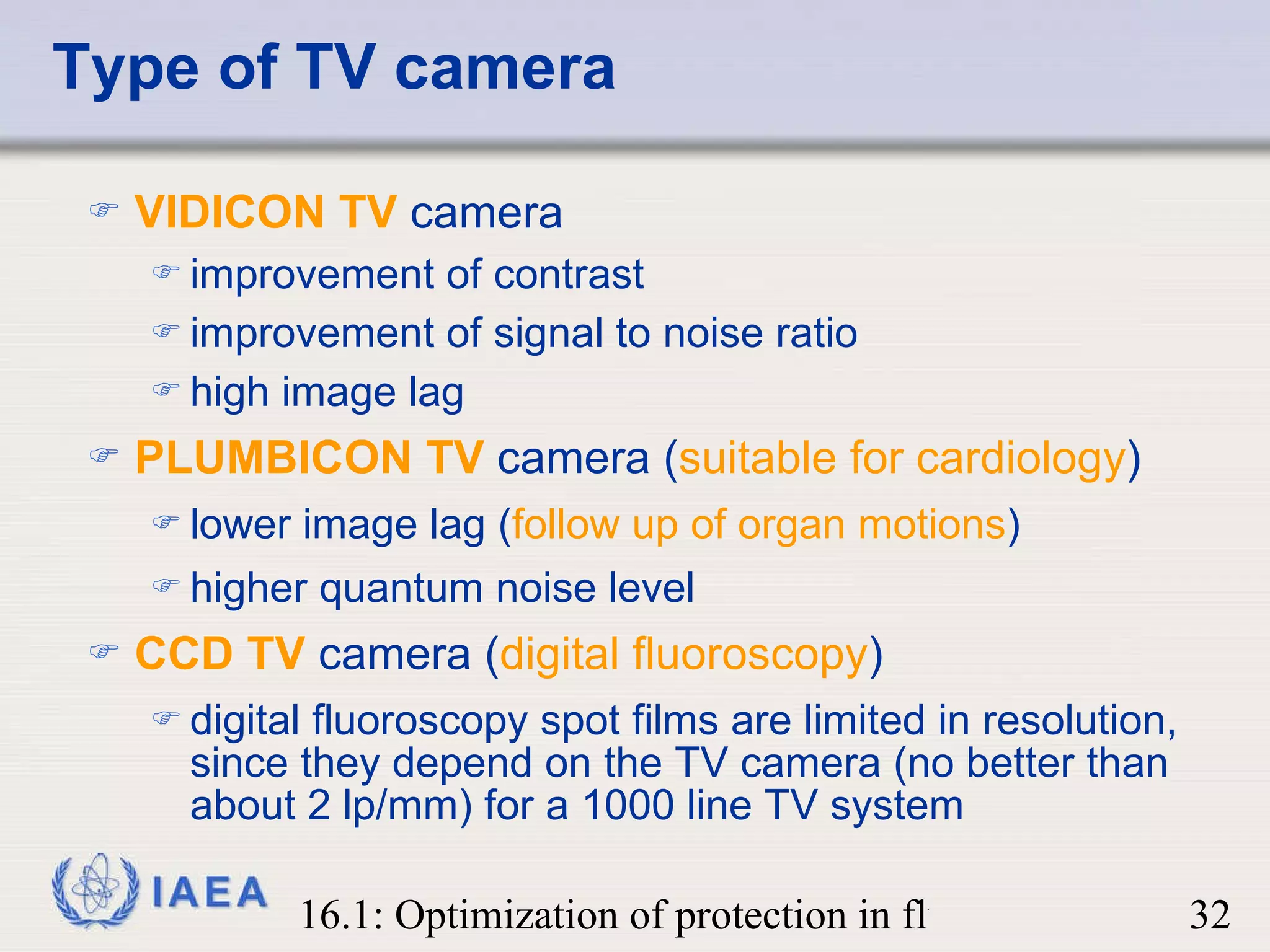 Type of TV camera VIDICON TV  camera improvement of contrast improvement of signal to noise ratio  high image lag PLUMBICON TV  camera ( suitable for cardiology ) lower image lag ( follow up of organ motions ) higher quantum noise level CCD TV  camera ( digital fluoroscopy ) digital fluoroscopy spot films are limited in resolution, since they depend on the TV camera (no better than about 2 lp/mm) for a 1000 line TV system 