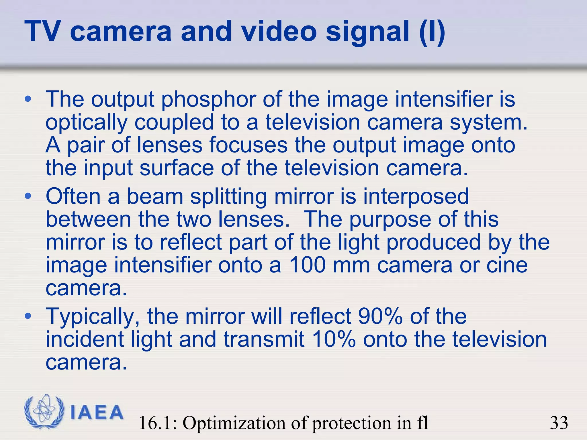 TV camera and video signal (I) The output phosphor of the image intensifier is optically coupled to a television camera system.  A pair of lenses focuses the output image onto the input surface of the television camera.  Often a beam splitting mirror is interposed between the two lenses.  The purpose of this mirror is to reflect part of the light produced by the image intensifier onto a 100 mm camera or cine camera. Typically, the mirror will reflect 90% of the incident light and transmit 10% onto the television camera. 