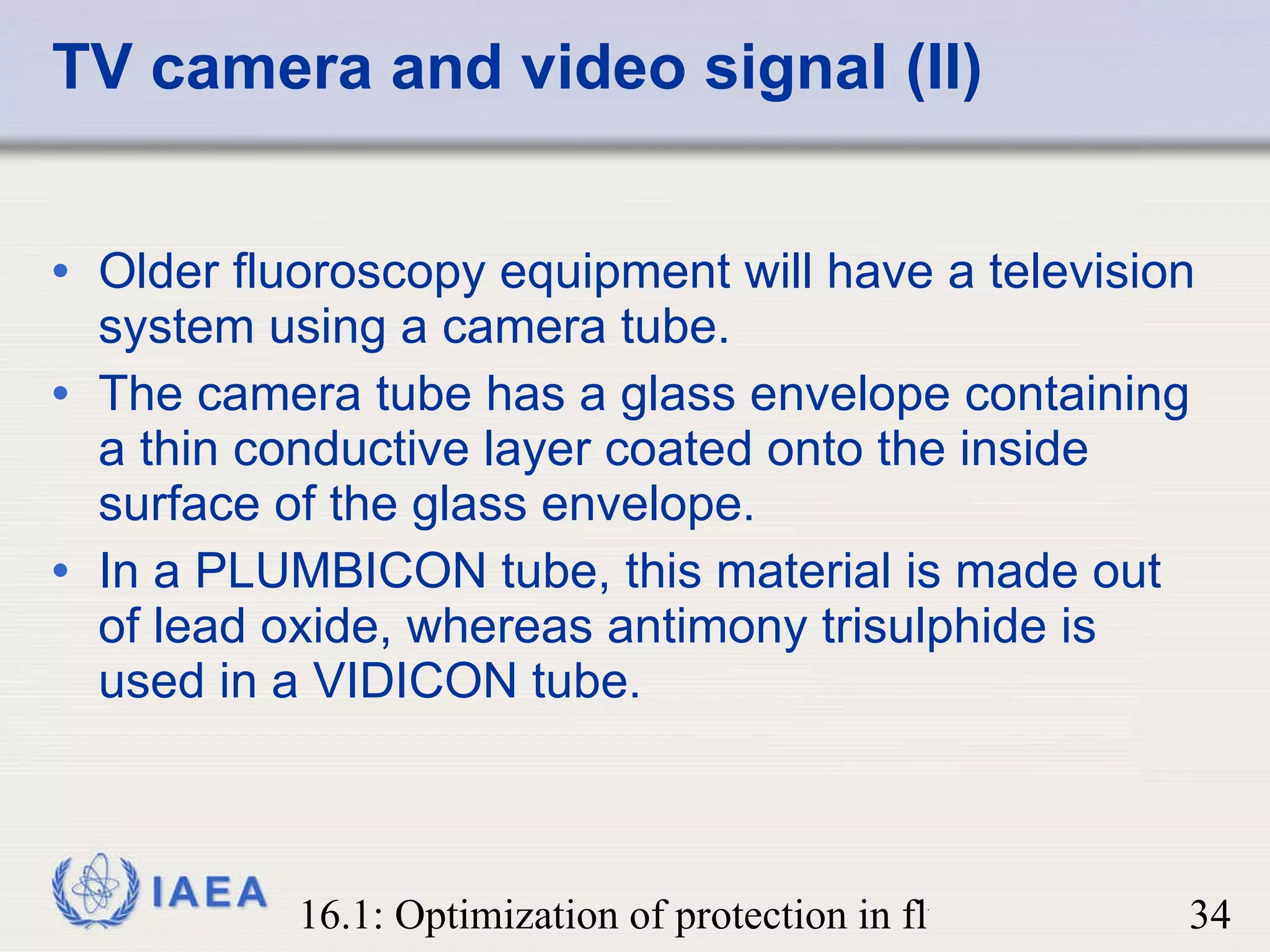 TV camera and video signal (II) Older fluoroscopy equipment will have a television system using a camera tube.  The camera tube has a glass envelope containing a thin conductive layer coated onto the inside surface of the glass envelope.  In a PLUMBICON tube, this material is made out of lead oxide, whereas antimony trisulphide is used in a VIDICON tube. 