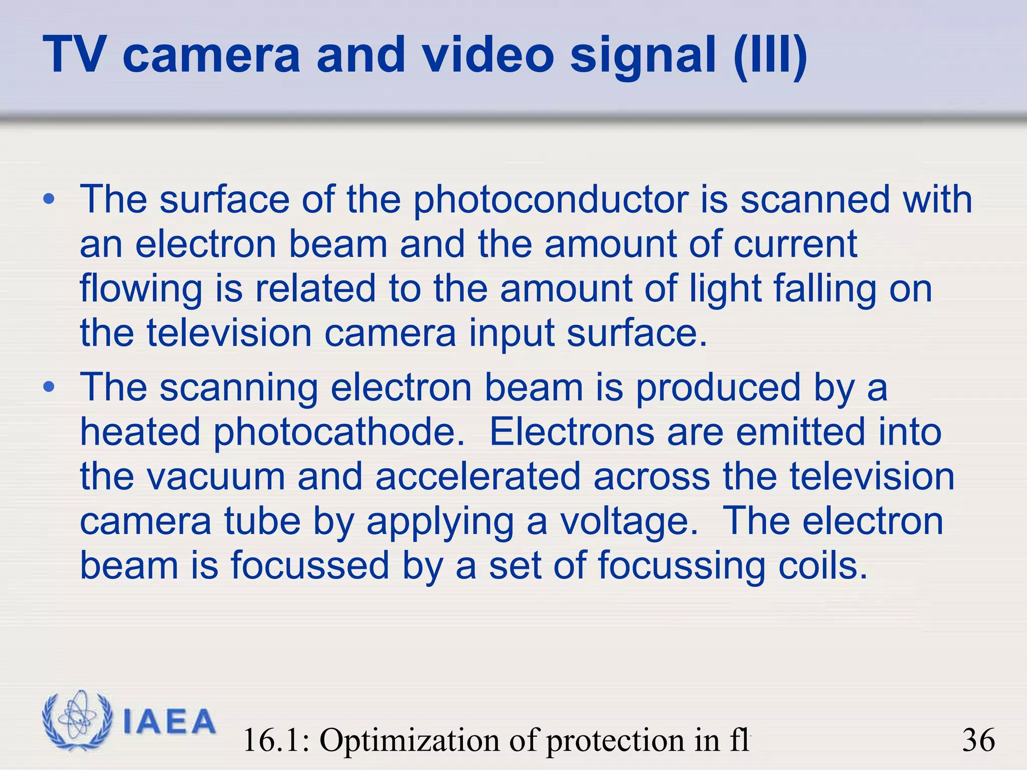 TV camera and video signal (III) The surface of the photoconductor is scanned with an electron beam and the amount of current flowing is related to the amount of light falling on the television camera input surface. The scanning electron beam is produced by a heated photocathode.  Electrons are emitted into the vacuum and accelerated across the television camera tube by applying a voltage.  The electron beam is focussed by a set of focussing coils.  