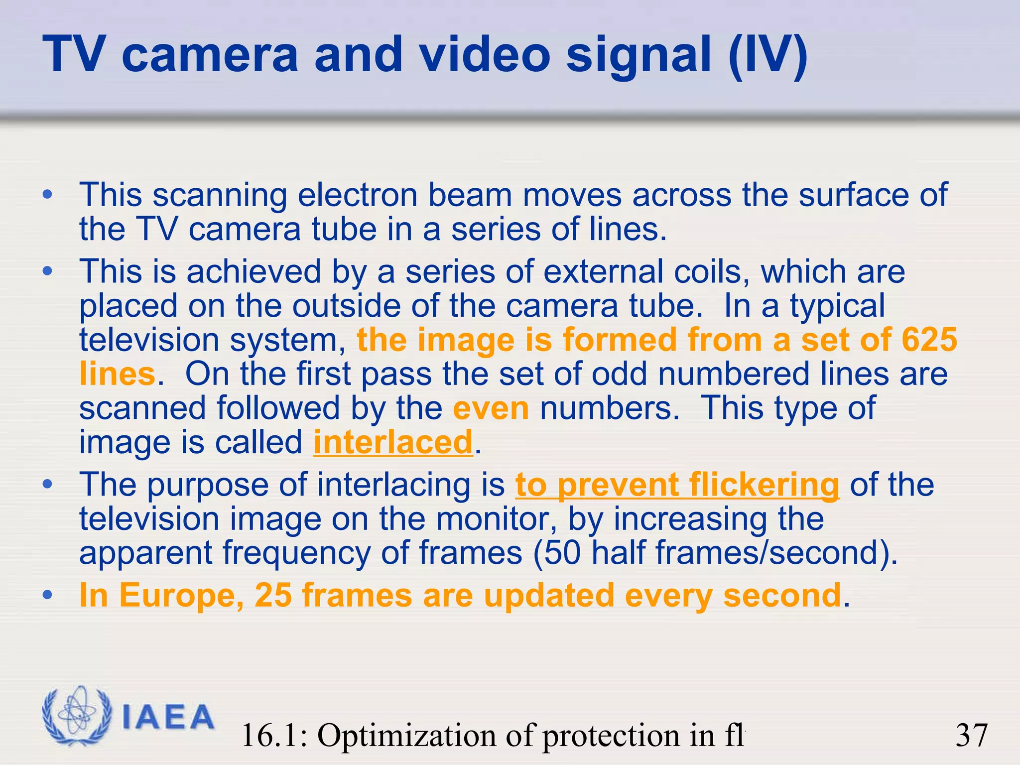 TV camera and video signal (IV) This scanning electron beam moves across the surface of the TV camera tube in a series of lines.  This is achieved by a series of external coils, which are placed on the outside of the camera tube.  In a typical television system,  the image is formed from a set of 625 lines .  On the first pass the set of odd numbered lines are scanned followed by the  even  numbers.  This type of image is called  interlaced . The purpose of interlacing is  to prevent flickering  of the television image on the monitor, by increasing the apparent frequency of frames (50 half frames/second).  In Europe, 25 frames are updated every second . 
